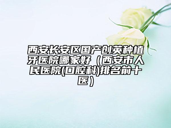 西安长安区国产创英种植牙医院哪家好（西安市人民医院(口腔科)排名前十医）