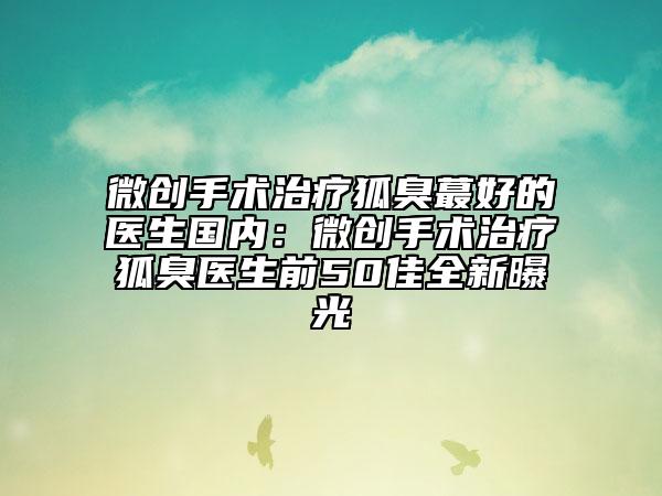 微创手术治疗狐臭蕞好的医生国内：微创手术治疗狐臭医生前50佳全新曝光