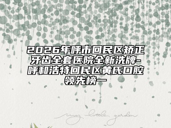2026年呼市回民区矫正牙齿全套医院全新洗牌-呼和浩特回民区黄氏口腔领先榜一