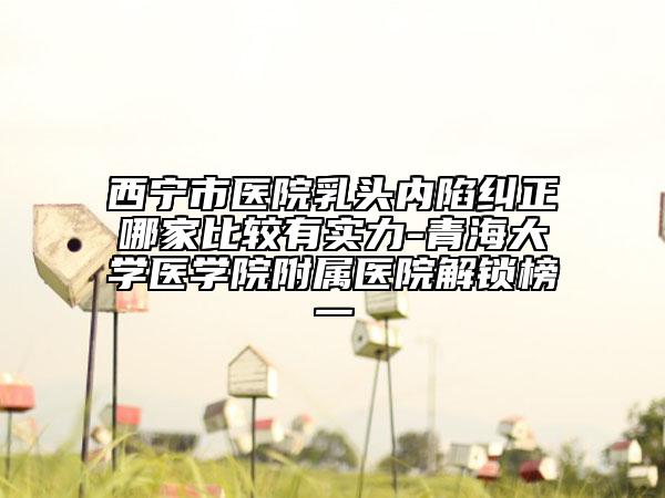 西宁市医院乳头内陷纠正哪家比较有实力-青海大学医学院附属医院解锁榜一