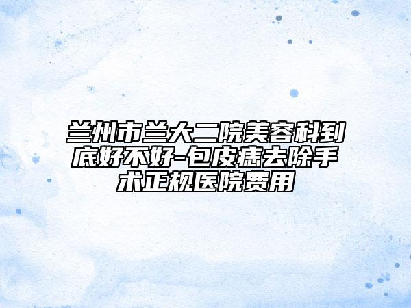 兰州市兰大二院美容科到底好不好-包皮痣去除手术正规医院费用