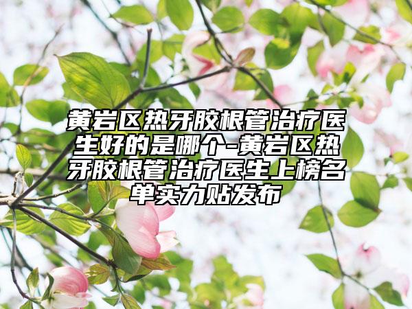 黄岩区热牙胶根管治疗医生好的是哪个-黄岩区热牙胶根管治疗医生上榜名单实力贴发布