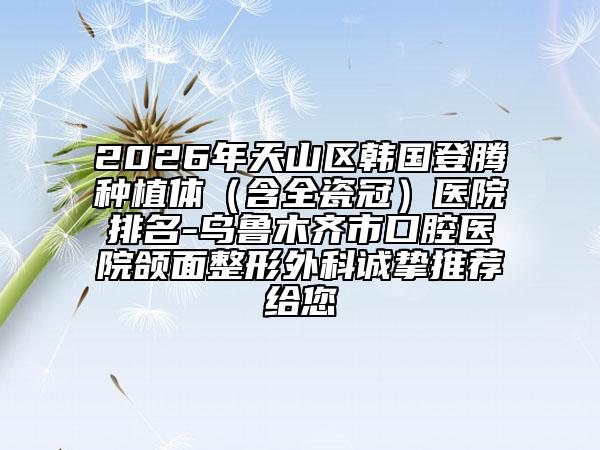 2026年天山区韩国登腾种植体（含全瓷冠）医院排名-乌鲁木齐市口腔医院颌面整形外科诚挚推荐给您