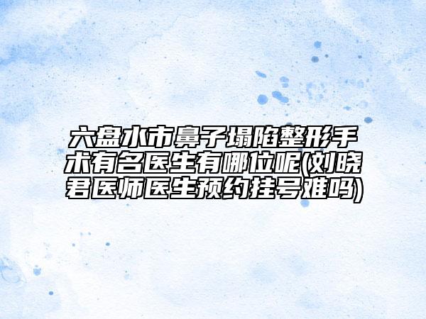 六盘水市鼻子塌陷整形手术有名医生有哪位呢(刘晓君医师医生预约挂号难吗)