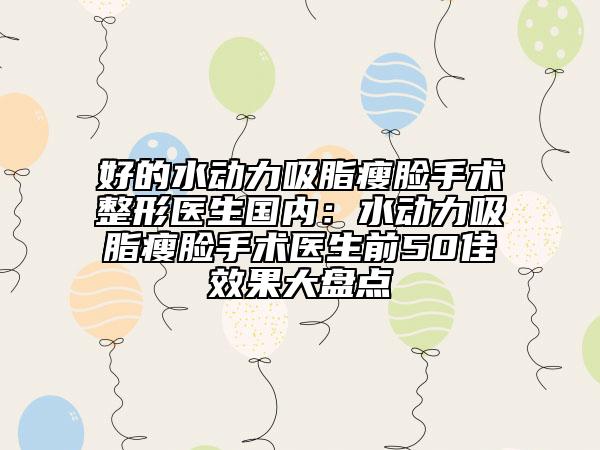 好的水动力吸脂瘦脸手术整形医生国内：水动力吸脂瘦脸手术医生前50佳效果大盘点