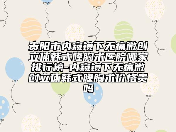 贵阳市内窥镜下无痛微创立体韩式隆胸术医院哪家排行榜-内窥镜下无痛微创立体韩式隆胸术价格贵吗