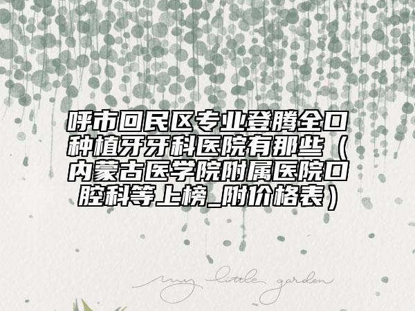 呼市回民区专业登腾全口种植牙牙科医院有那些（内蒙古医学院附属医院口腔科等上榜_附价格表）