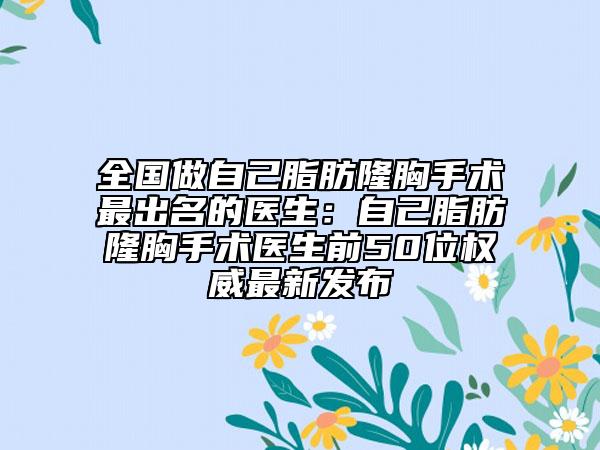 全国做自己脂肪隆胸手术最出名的医生：自己脂肪隆胸手术医生前50位权威最新发布