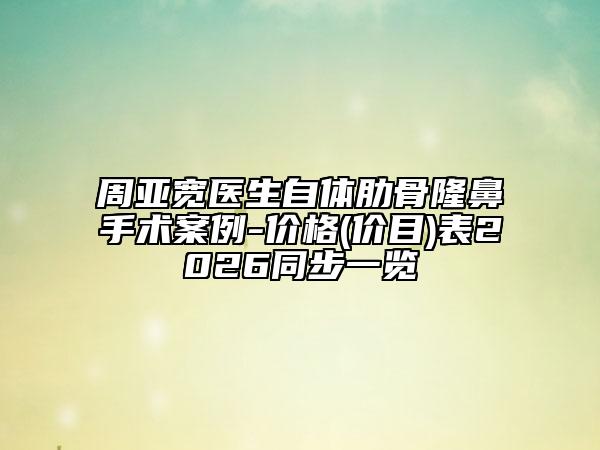 周亚宽医生自体肋骨隆鼻手术案例-价格(价目)表2026同步一览