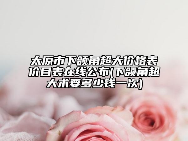 太原市下颌角超大价格表价目表在线公布(下颌角超大术要多少钱一次)