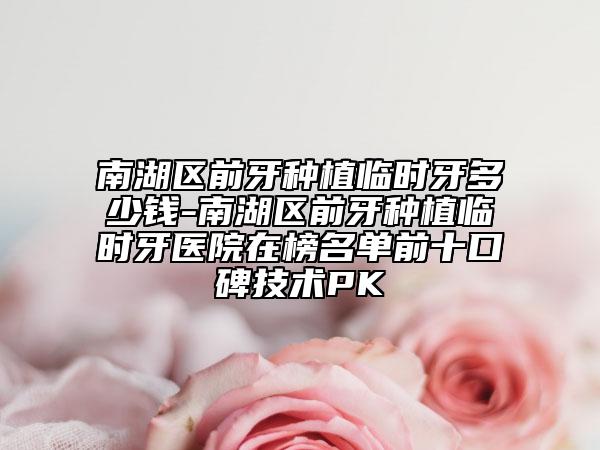 南湖区前牙种植临时牙多少钱-南湖区前牙种植临时牙医院在榜名单前十口碑技术PK
