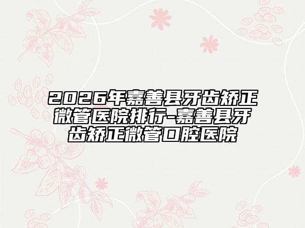 2026年嘉善县牙齿矫正微管医院排行-嘉善县牙齿矫正微管口腔医院