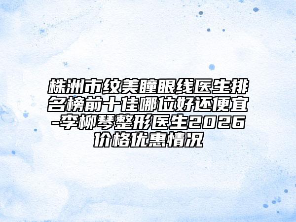 株洲市纹美瞳眼线医生排名榜前十佳哪位好还便宜-李柳琴整形医生2026价格优惠情况