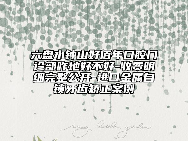 六盘水钟山好佰年口腔门诊部咋地好不好-收费明细完整公开-进口金属自锁牙齿矫正案例