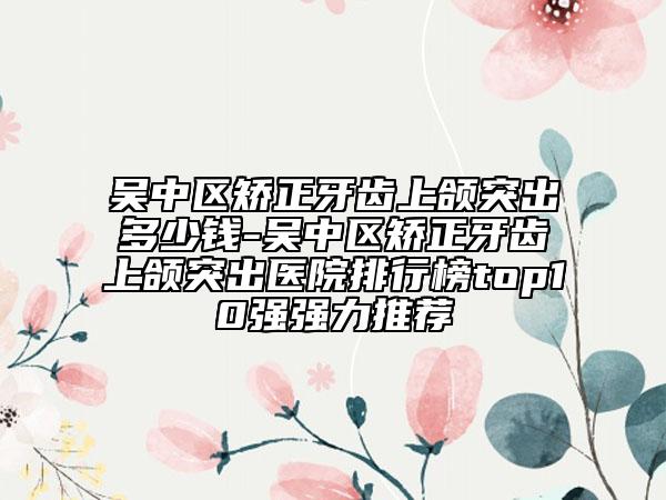吴中区矫正牙齿上颌突出多少钱-吴中区矫正牙齿上颌突出医院排行榜top10强强力推荐