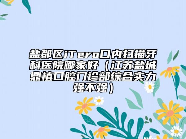 盐都区iTero口内扫描牙科医院哪家好（江苏盐城鼎植口腔门诊部综合实力强不强）