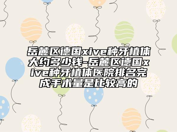 岳麓区德国xive种牙植体大约多少钱-岳麓区德国xive种牙植体医院排名完成手术量是比较高的