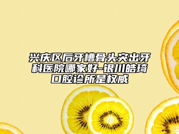 兴庆区后牙槽骨头突出牙科医院哪家好-银川皓琦口腔诊所是权威