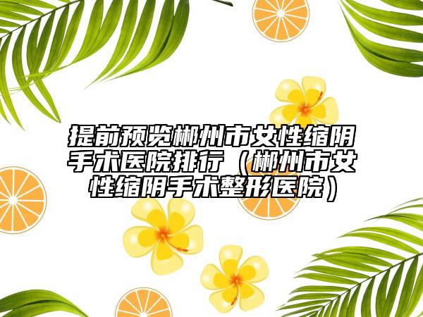 提前预览郴州市女性缩阴手术医院排行（郴州市女性缩阴手术整形医院）
