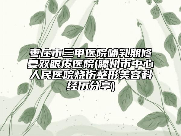 枣庄市三甲医院哺乳期修复双眼皮医院(滕州市中心人民医院烧伤整形美容科经历分享)