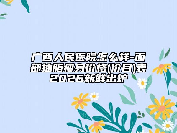 广西人民医院怎么样-面部抽脂瘦身价格(价目)表2026新鲜出炉