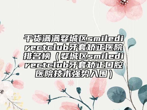 干货满满婺城区smiledirectclub牙套矫正医院排名榜（婺城区smiledirectclub牙套矫正口腔医院技术强势入围）
