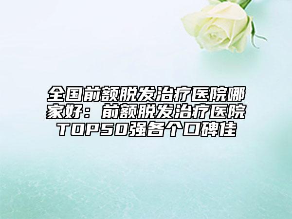 全国前额脱发治疗医院哪家好：前额脱发治疗医院TOP50强各个口碑佳
