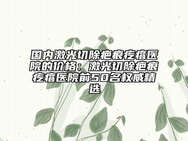 国内激光切除疤痕疙瘩医院的价格：激光切除疤痕疙瘩医院前50名权威精选