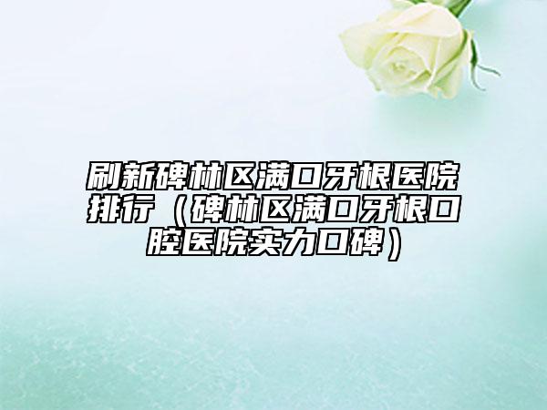 刷新碑林区满口牙根医院排行（碑林区满口牙根口腔医院实力口碑）