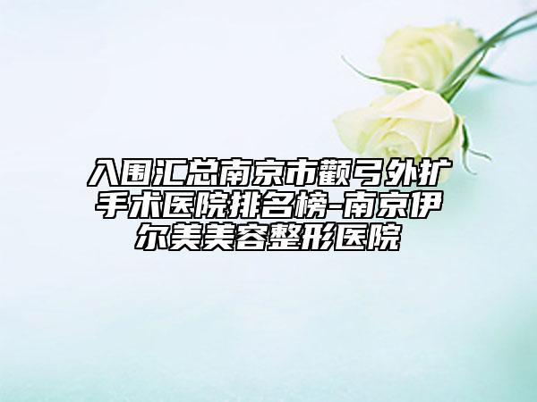 入围汇总南京市颧弓外扩手术医院排名榜-南京伊尔美美容整形医院
