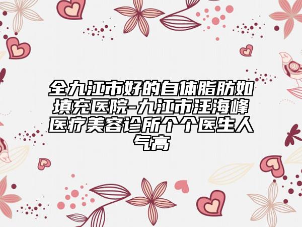 全九江市好的自体脂肪如填充医院-九江市汪海峰医疗美容诊所个个医生人气高