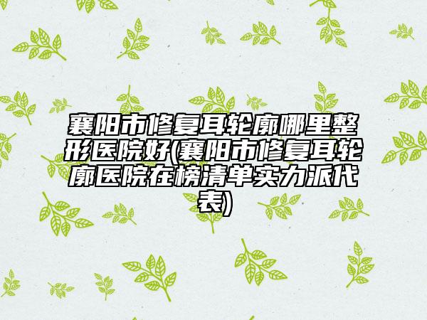 襄阳市修复耳轮廓哪里整形医院好(襄阳市修复耳轮廓医院在榜清单实力派代表)