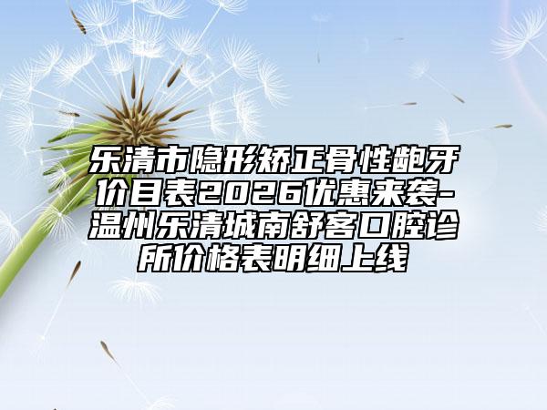 乐清市隐形矫正骨性龅牙价目表2026优惠来袭-温州乐清城南舒客口腔诊所价格表明细上线
