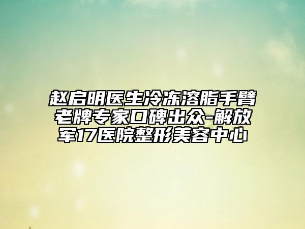 赵启明医生冷冻溶脂手臂老牌专家口碑出众-解放军17医院整形美容中心