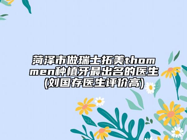 菏泽市做瑞士拓美thommen种植牙最出名的医生(刘国存医生评价高)