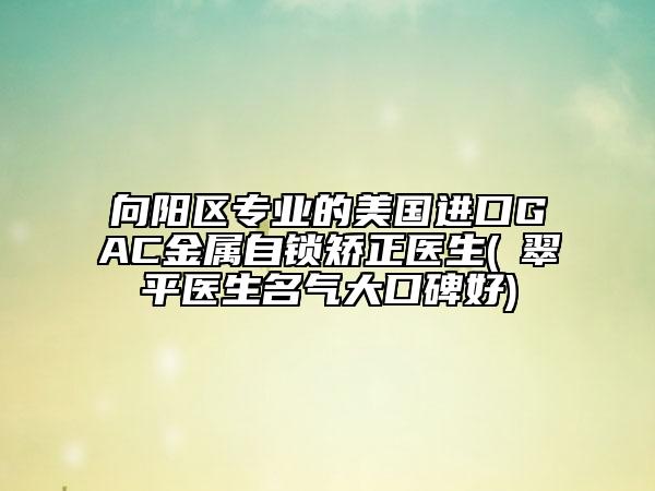 向阳区专业的美国进口GAC金属自锁矫正医生(禇翠平医生名气大口碑好)