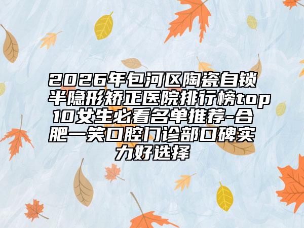 2026年包河区陶瓷自锁半隐形矫正医院排行榜top10女生必看名单推荐-合肥一笑口腔门诊部口碑实力好选择