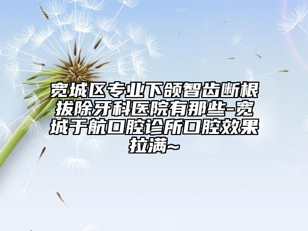 宽城区专业下颌智齿断根拔除牙科医院有那些-宽城于航口腔诊所口腔效果拉满~