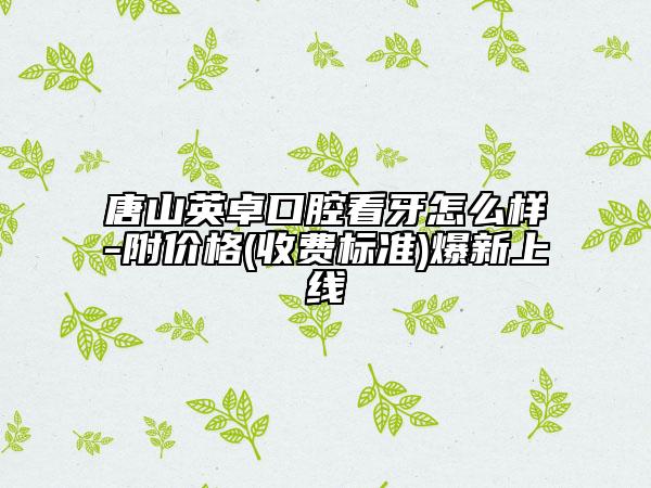 唐山英卓口腔看牙怎么样-附价格(收费标准)爆新上线