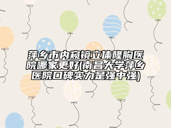 萍乡市内窥镜立体隆胸医院哪家更好(南昌大学萍乡医院口碑实力是强中强)