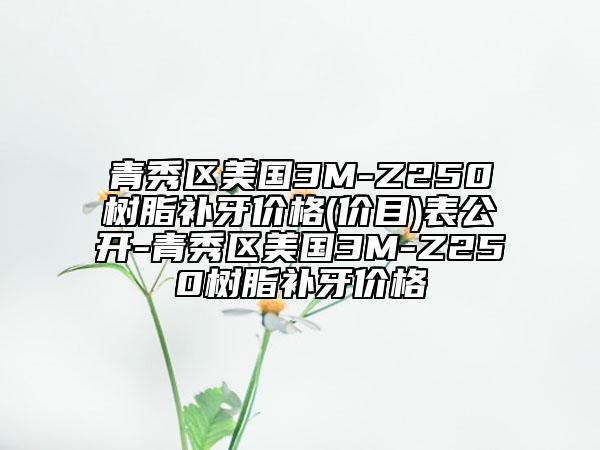 青秀区美国3M-Z250树脂补牙价格(价目)表公开-青秀区美国3M-Z250树脂补牙价格