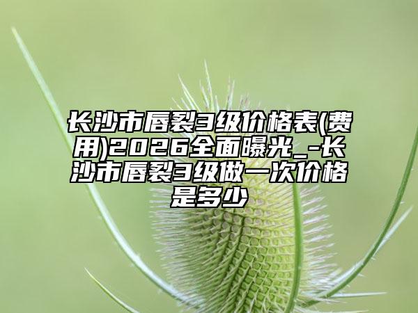 长沙市唇裂3级价格表(费用)2026全面曝光_-长沙市唇裂3级做一次价格是多少
