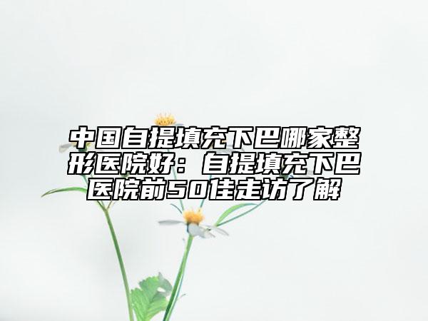 中国自提填充下巴哪家整形医院好：自提填充下巴医院前50佳走访了解