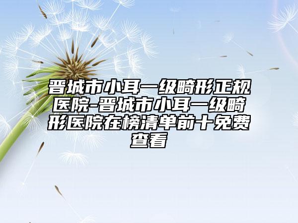 晋城市小耳一级畸形正规医院-晋城市小耳一级畸形医院在榜清单前十免费查看