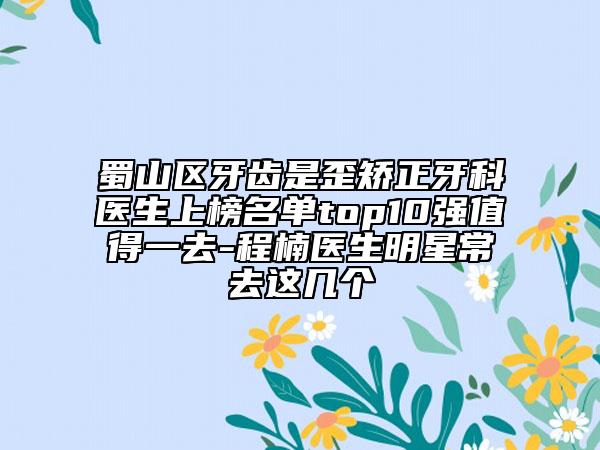 蜀山区牙齿是歪矫正牙科医生上榜名单top10强值得一去-程楠医生明星常去这几个