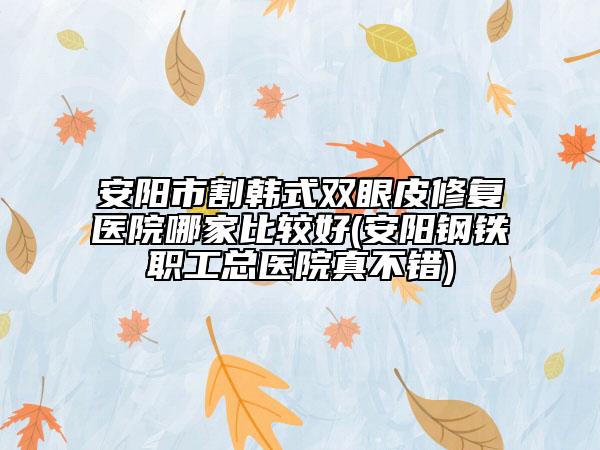 安阳市割韩式双眼皮修复医院哪家比较好(安阳钢铁职工总医院真不错)