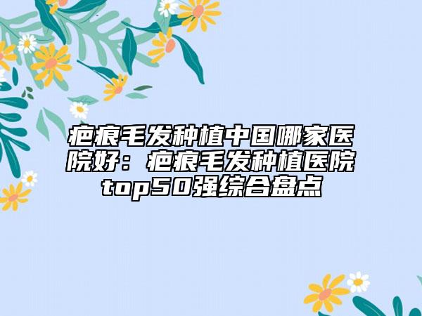 疤痕毛发种植中国哪家医院好：疤痕毛发种植医院top50强综合盘点