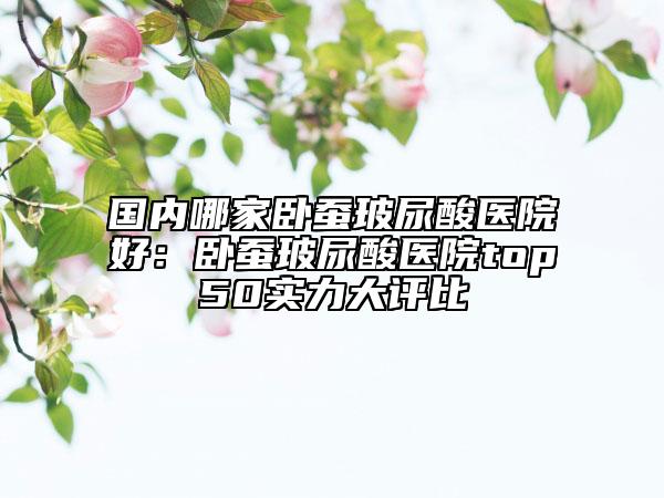 国内哪家卧蚕玻尿酸医院好：卧蚕玻尿酸医院top50实力大评比
