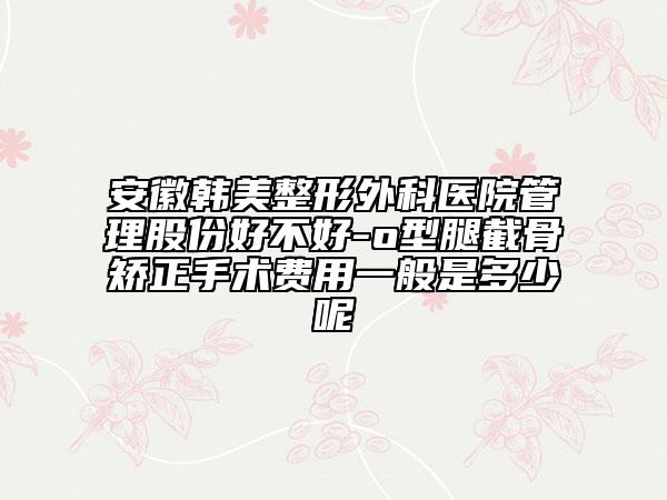安徽韩美整形外科医院管理股份好不好-o型腿截骨矫正手术费用一般是多少呢