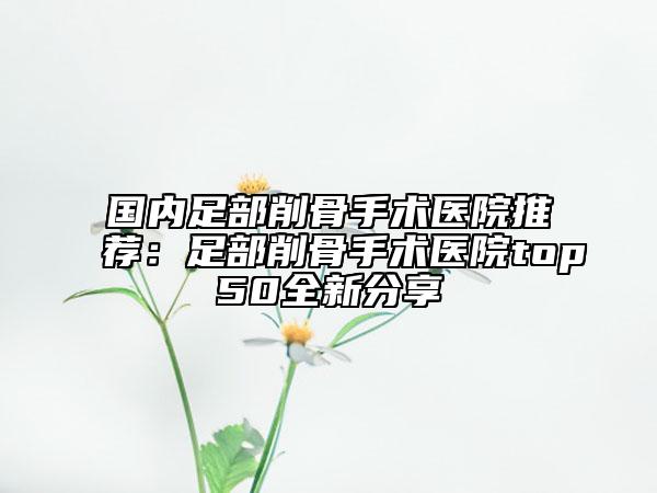 国内足部削骨手术医院推荐：足部削骨手术医院top50全新分享